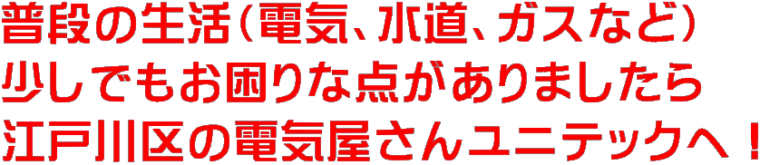 普段の生活（電気、水道、ガスなど） 少しでもお困りな点がありましたら 江戸川区の電気屋さんユニテックへ！